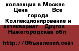 коллекция в Москве  › Цена ­ 65 000 - Все города Коллекционирование и антиквариат » Другое   . Нижегородская обл.